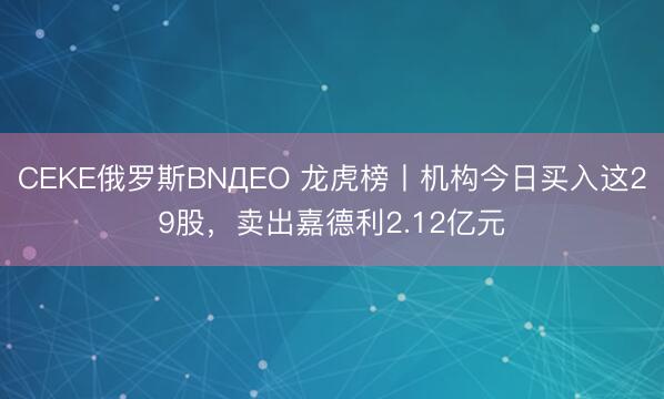 CEKE俄罗斯BNДEO 龙虎榜丨机构今日买入这29股，卖出嘉德利2.12亿元