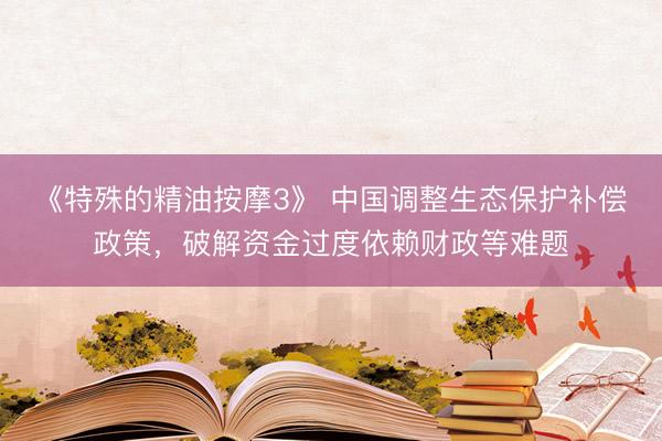 《特殊的精油按摩3》 中国调整生态保护补偿政策，破解资金过度依赖财政等难题
