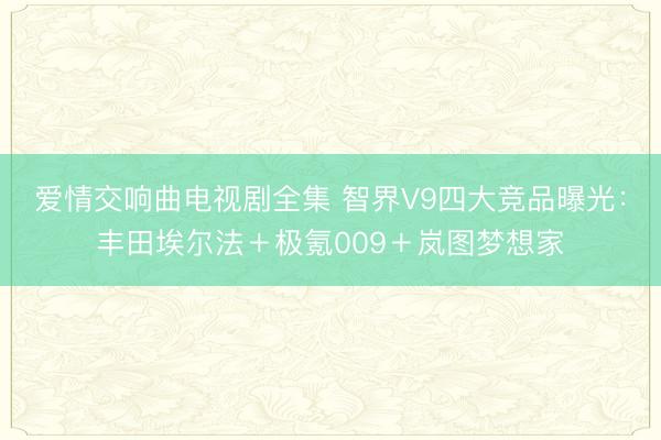爱情交响曲电视剧全集 智界V9四大竞品曝光:丰田埃尔法+极氪009+岚图梦想家