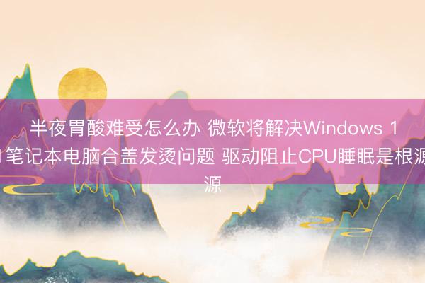 半夜胃酸难受怎么办 微软将解决Windows 11笔记本电脑合盖发烫问题 驱动阻止CPU睡眠是根源