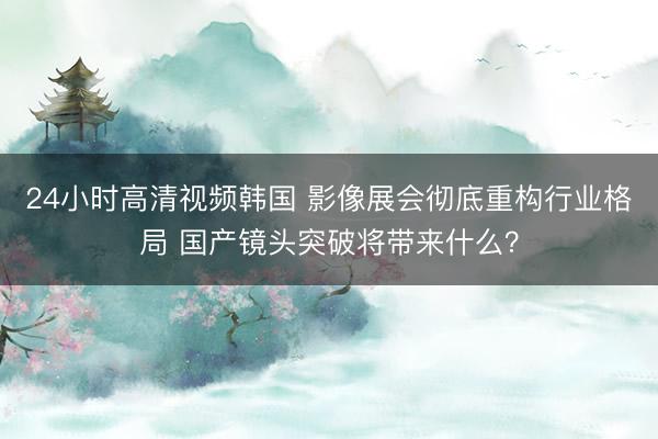 24小时高清视频韩国 影像展会彻底重构行业格局 国产镜头突破将带来什么？