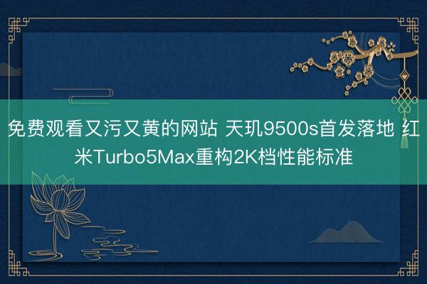免费观看又污又黄的网站 天玑9500s首发落地 红米Turbo5Max重构2K档性能标准