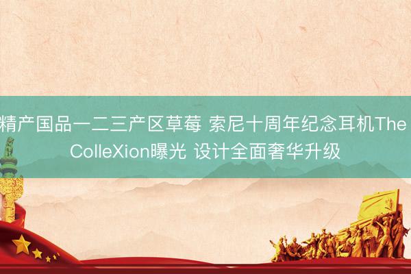 精产国品一二三产区草莓 索尼十周年纪念耳机The ColleXion曝光 设计全面奢华升级