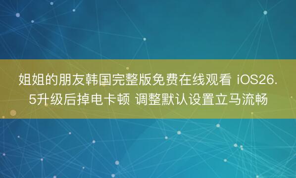 姐姐的朋友韩国完整版免费在线观看 iOS26.5升级后掉电卡顿 调整默认设置立马流畅