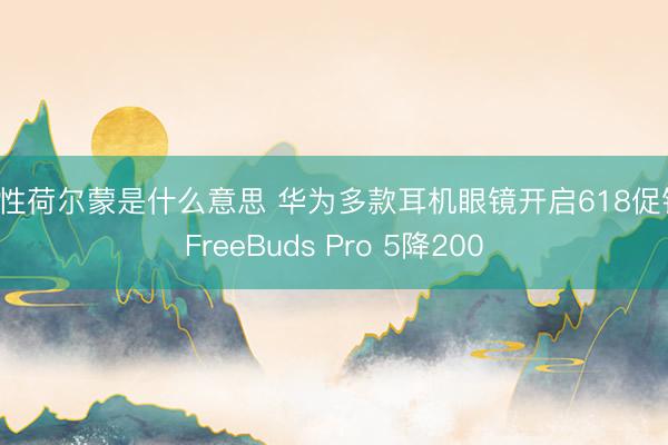 女性荷尔蒙是什么意思 华为多款耳机眼镜开启618促销 FreeBuds Pro 5降200