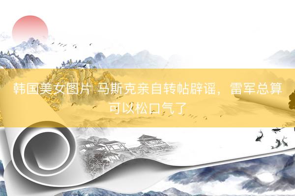 韩国美女图片 马斯克亲自转帖辟谣，雷军总算可以松口气了