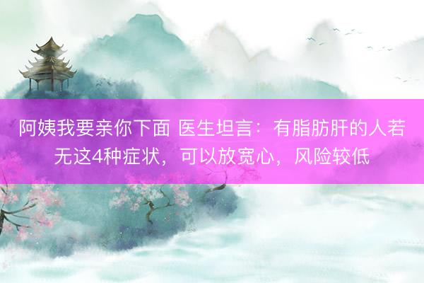 阿姨我要亲你下面 医生坦言：有脂肪肝的人若无这4种症状，可以放宽心，风险较低