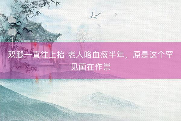 双腿一直往上抬 老人咯血痰半年,原是这个罕见菌在作祟