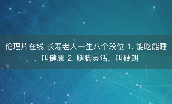 伦理片在线 长寿老人一生八个段位 1. 能吃能睡，叫健康 2. 腿脚灵活，叫硬朗