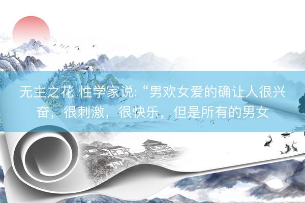 无主之花 性学家说: “男欢女爱的确让人很兴奋，很刺激，很快乐，但是所有的男女