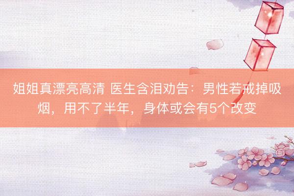姐姐真漂亮高清 医生含泪劝告：男性若戒掉吸烟，用不了半年，身体或会有5个改变