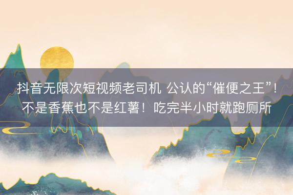 抖音无限次短视频老司机 公认的“催便之王”！不是香蕉也不是红薯！吃完半小时就跑厕所