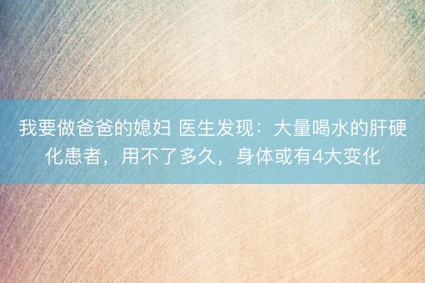 我要做爸爸的媳妇 医生发现:大量喝水的肝硬化患者,用不了多久,身体或有4大变化