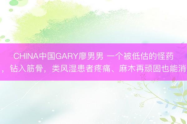 CHINA中国GARY廖男男 一个被低估的怪药，钻入筋骨，类风湿患者疼痛、麻木再顽固也能消