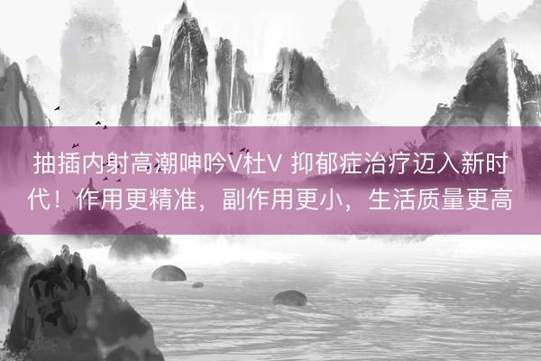 抽插内射高潮呻吟V杜V 抑郁症治疗迈入新时代!作用更精准,副作用更小,生活质量更高