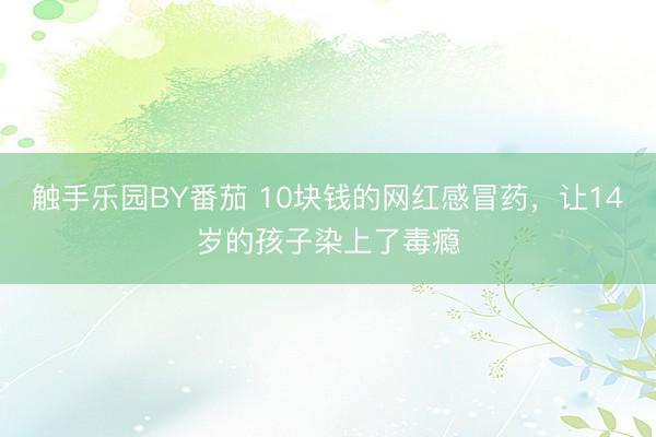 触手乐园BY番茄 10块钱的网红感冒药，让14岁的孩子染上了毒瘾