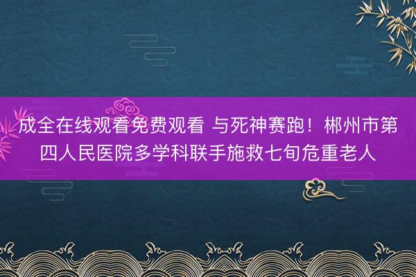 成全在线观看免费观看 与死神赛跑！郴州市第四人民医院多学科联手施救七旬危重老人