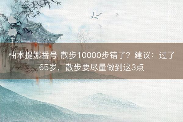 柚木提娜番号 散步10000步错了?建议:过了65岁,散步要尽量做到这3点
