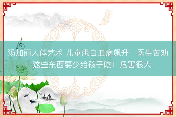 汤加丽人体艺术 儿童患白血病飙升!医生苦劝:这些东西要少给孩子吃!危害很大