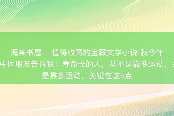 海棠书屋 - 值得收藏的宝藏文学小说 我今年65岁，一个中医朋友告诉我：寿命长的人，从不是靠多运动，关键在这5点