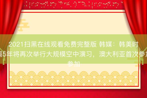 2021扫黑在线观看免费完整版 韩媒：韩美时隔5年将再次举行大规模空中演习，澳大利亚首次参加
