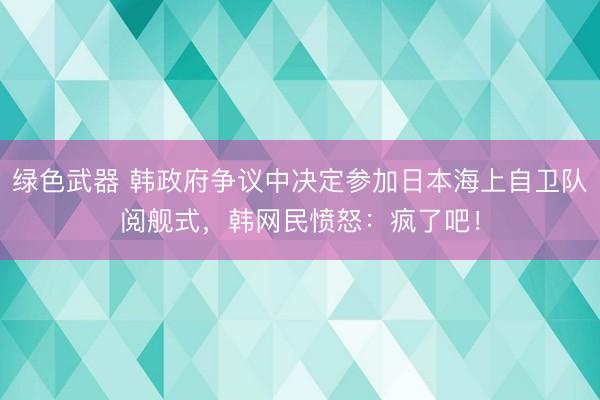 绿色武器 韩政府争议中决定参加日本海上自卫队阅舰式，韩网民愤怒：疯了吧！