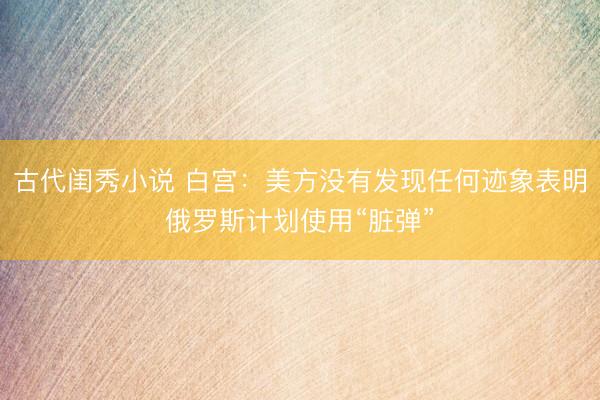 古代闺秀小说 白宫：美方没有发现任何迹象表明俄罗斯计划使用“脏弹”