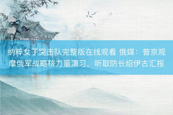 纳粹女子突击队完整版在线观看 俄媒：普京观摩俄军战略核力量演习，听取防长绍伊古汇报