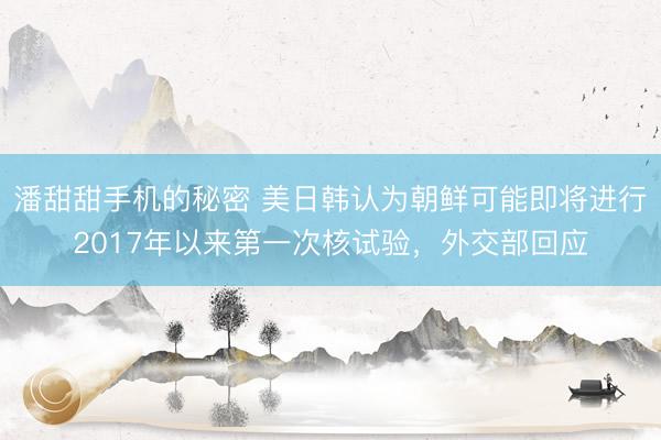 潘甜甜手机的秘密 美日韩认为朝鲜可能即将进行2017年以来第一次核试验，外交部回应