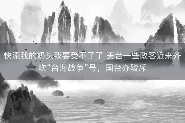 快添我的奶头我要受不了了 美台一些政客近来齐吹“台海战争”号，国台办驳斥