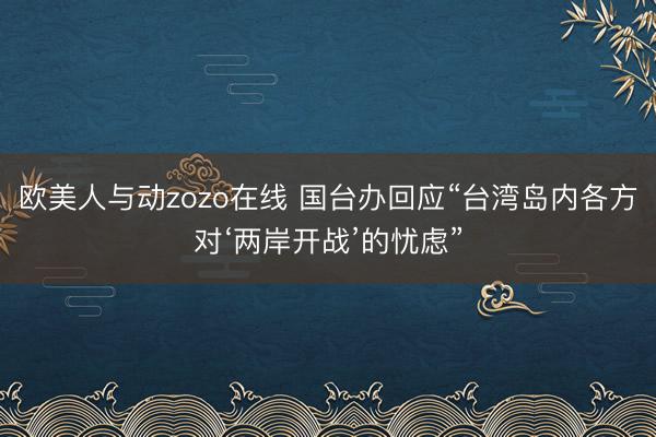 欧美人与动zozo在线 国台办回应“台湾岛内各方对‘两岸开战’的忧虑”