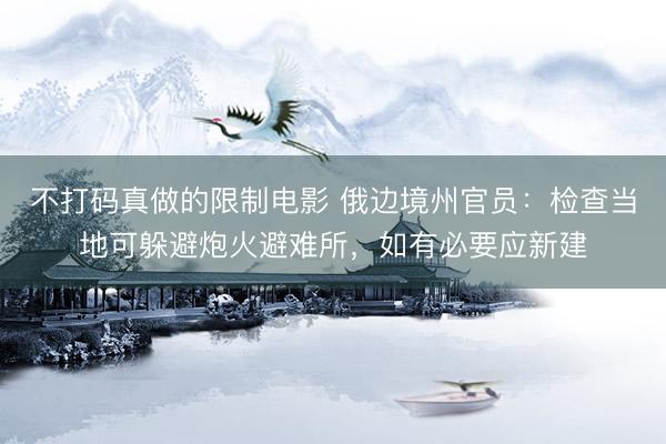 不打码真做的限制电影 俄边境州官员：检查当地可躲避炮火避难所，如有必要应新建