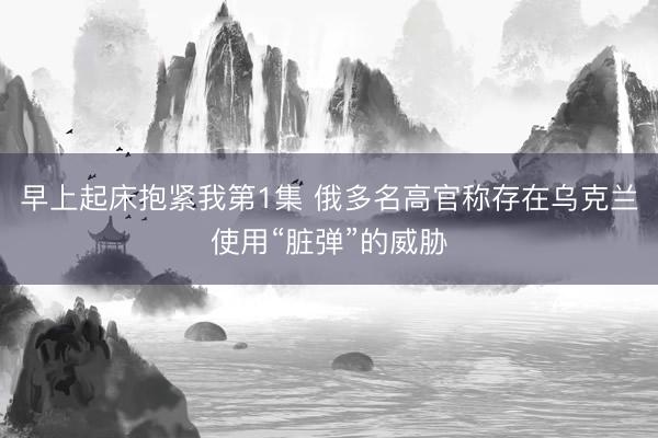 早上起床抱紧我第1集 俄多名高官称存在乌克兰使用“脏弹”的威胁