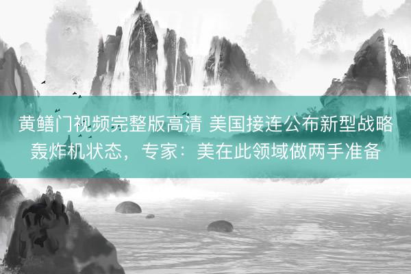 黄鳝门视频完整版高清 美国接连公布新型战略轰炸机状态，专家：美在此领域做两手准备