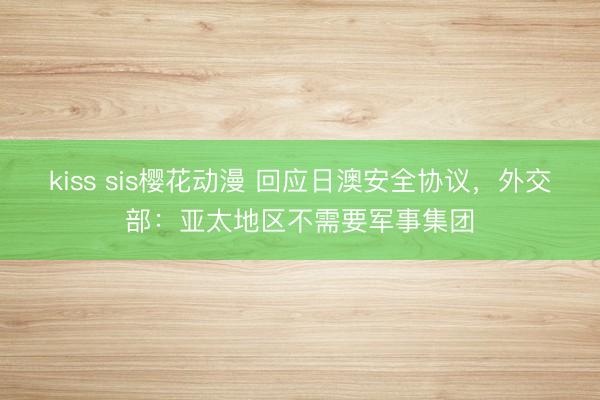 kiss sis樱花动漫 回应日澳安全协议，外交部：亚太地区不需要军事集团