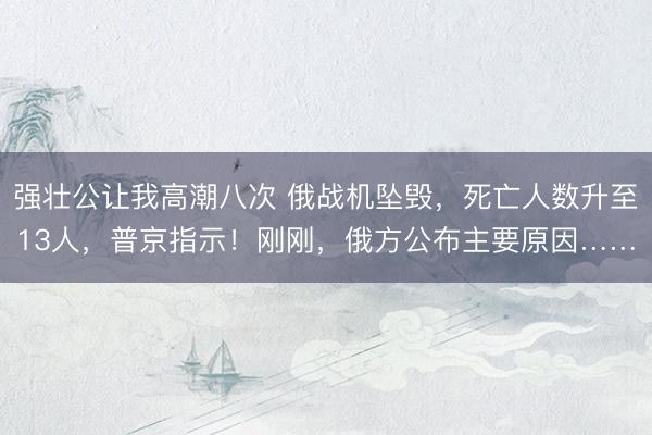 强壮公让我高潮八次 俄战机坠毁，死亡人数升至13人，普京指示！刚刚，俄方公布主要原因……