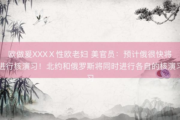 欧做爰XXXⅩ性欧老妇 美官员：预计俄很快将进行核演习！北约和俄罗斯将同时进行各自的核演习