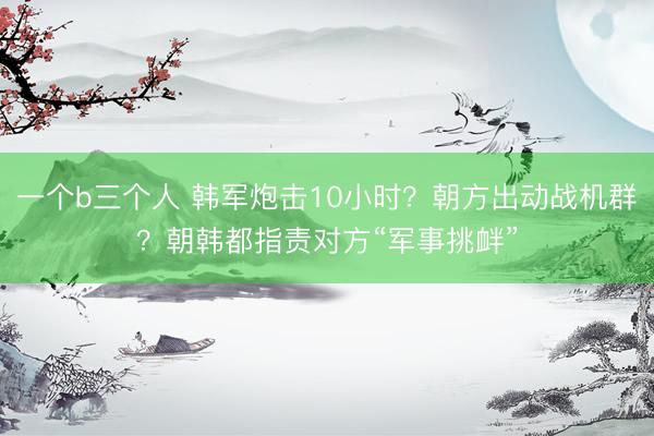 一个b三个人 韩军炮击10小时？朝方出动战机群？朝韩都指责对方“军事挑衅”