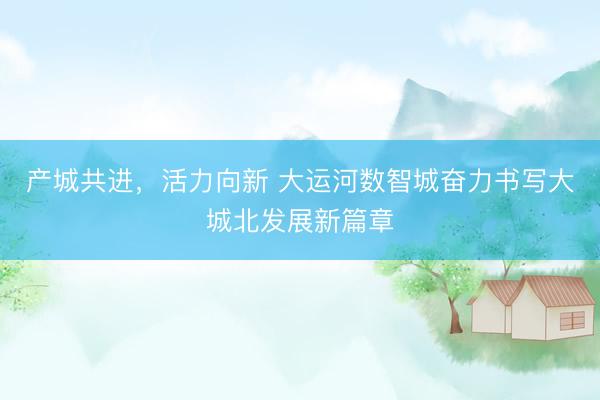 产城共进，活力向新 大运河数智城奋力书写大城北发展新篇章