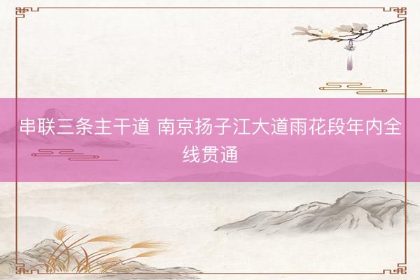 串联三条主干道 南京扬子江大道雨花段年内全线贯通