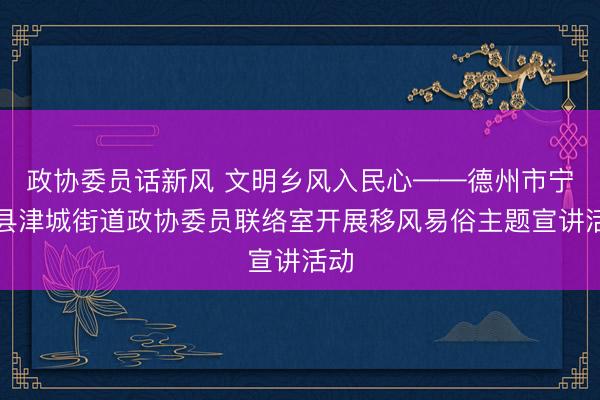 政协委员话新风 文明乡风入民心——德州市宁津县津城街道政协委员联络室开展移风易俗主题宣讲活动