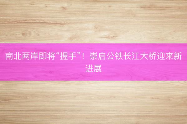 南北两岸即将“握手”!崇启公铁长江大桥迎来新进展