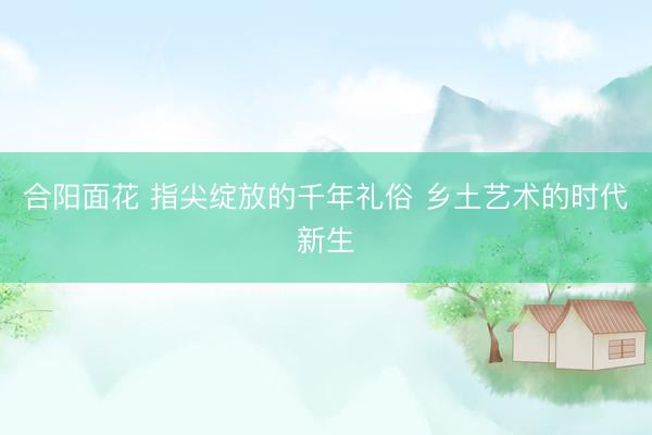 合阳面花 指尖绽放的千年礼俗 乡土艺术的时代新生