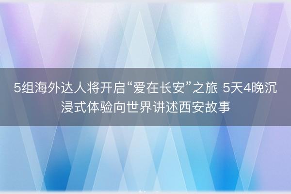 5组海外达人将开启“爱在长安”之旅 5天4晚沉浸式体验向世界讲述西安故事