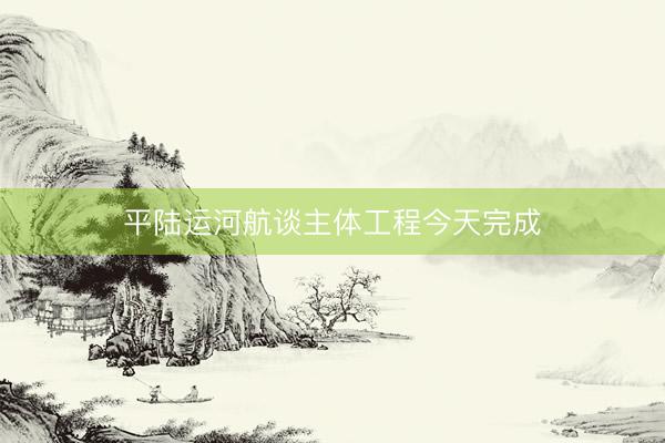 平陆运河航谈主体工程今天完成