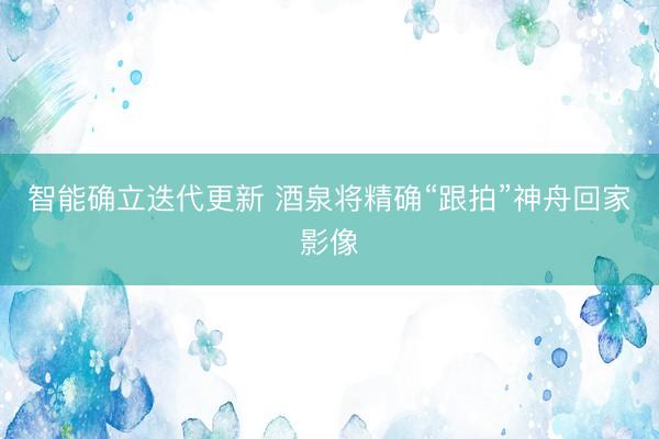 智能确立迭代更新 酒泉将精确“跟拍”神舟回家影像