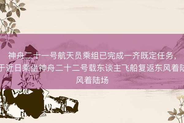 神舟二十一号航天员乘组已完成一齐既定任务，将于近日乘坐神舟二十二号载东谈主飞船复返东风着陆场
