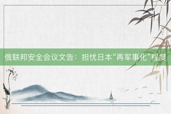 俄联邦安全会议文告：担忧日本“再军事化”程度