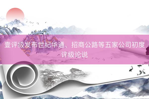 壹评级发布世纪华通、招商公路等五家公司初度评级论说