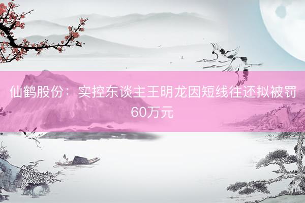 仙鹤股份：实控东谈主王明龙因短线往还拟被罚60万元